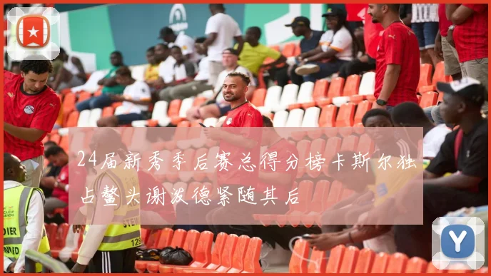 24届新秀季后赛总得分榜卡斯尔独占鳌头谢泼德紧随其后