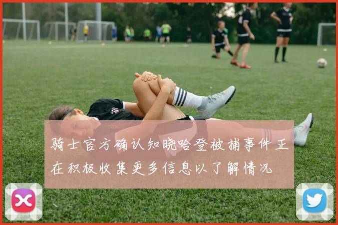 骑士官方确认知晓哈登被捕事件正在积极收集更多信息以了解情况