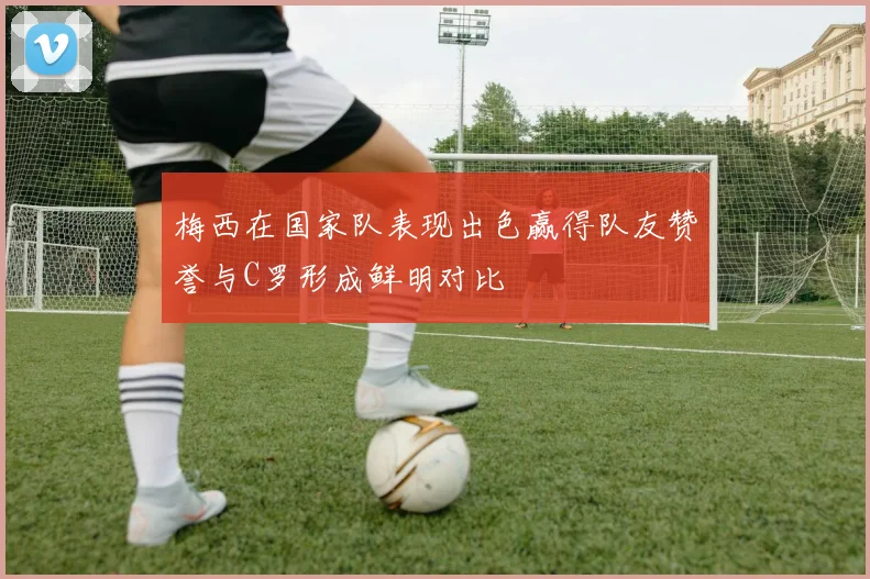 梅西在国家队表现出色赢得队友赞誉与C罗形成鲜明对比