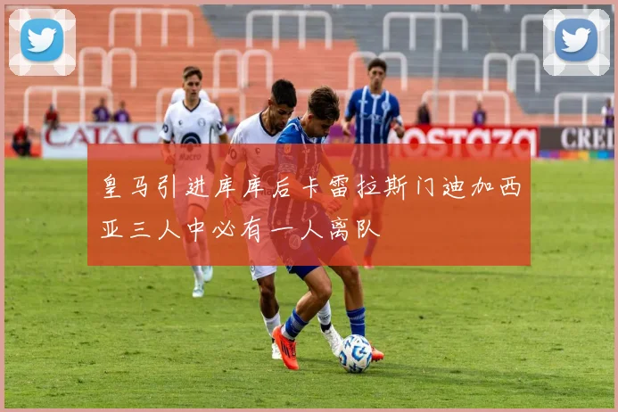 皇马引进库库后卡雷拉斯门迪加西亚三人中必有一人离队