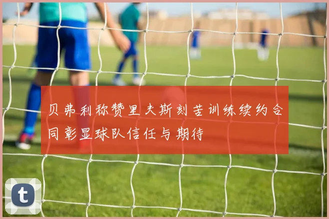 贝弗利称赞里夫斯刻苦训练续约合同彰显球队信任与期待