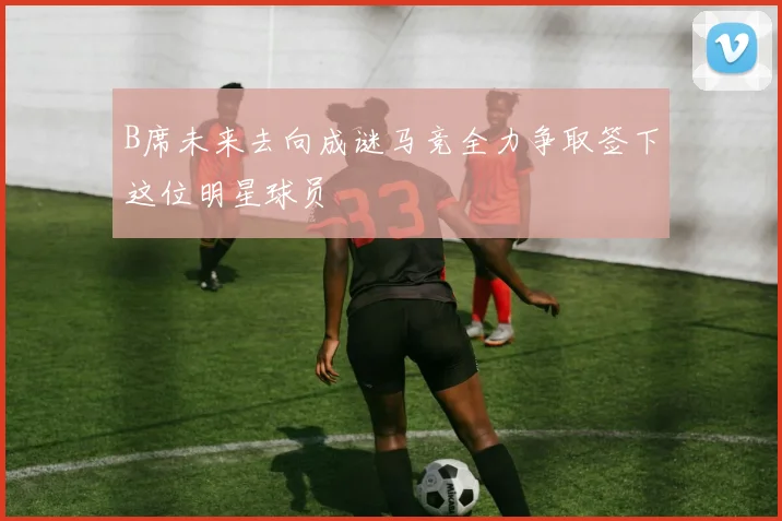 B席未来去向成谜马竞全力争取签下这位明星球员