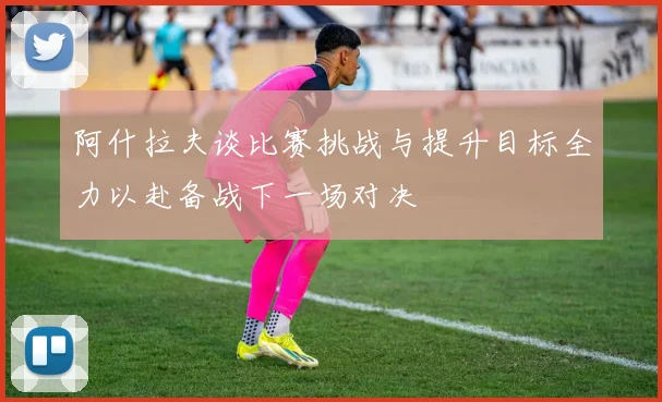 阿什拉夫谈比赛挑战与提升目标全力以赴备战下一场对决