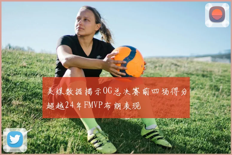 美媒数据揭示OG总决赛前四场得分超越24年FMVP布朗表现