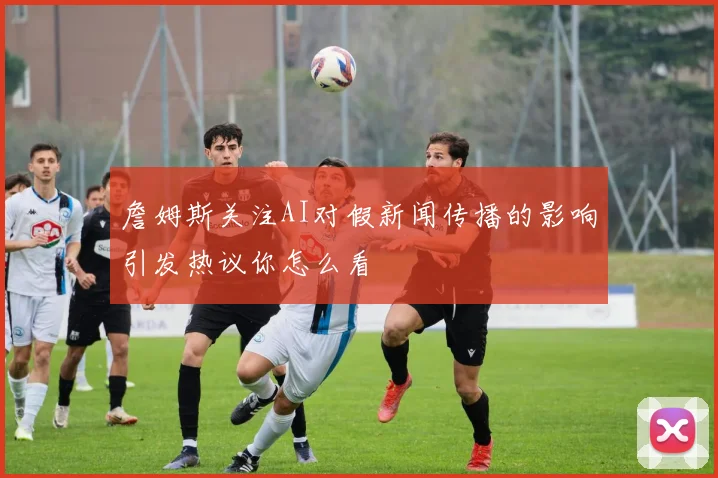 詹姆斯关注AI对假新闻传播的影响引发热议你怎么看