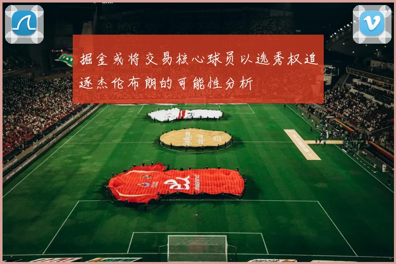 掘金或将交易核心球员以选秀权追逐杰伦布朗的可能性分析