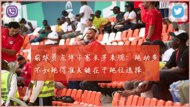 前球员点评卡塞米罗表现：跑动多不如跑得准关键在于跑位选择
