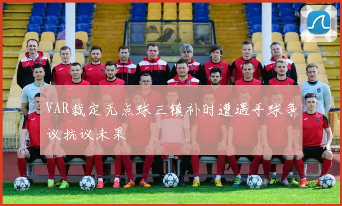 VAR裁定无点球三镇补时遭遇手球争议抗议未果
