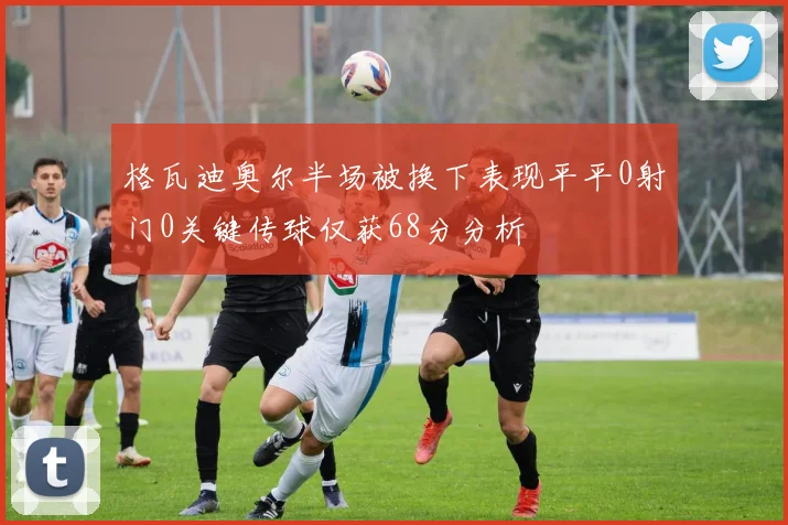 格瓦迪奥尔半场被换下表现平平0射门0关键传球仅获68分分析