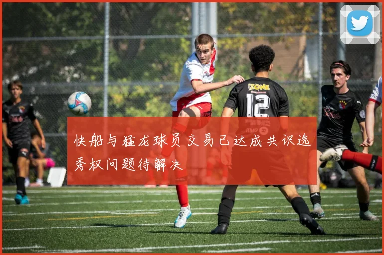 快船与猛龙球员交易已达成共识选秀权问题待解决