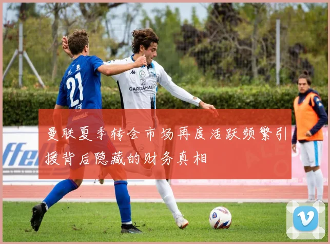 曼联夏季转会市场再度活跃频繁引援背后隐藏的财务真相